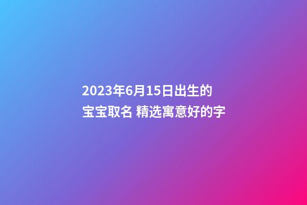 2023年6月15日出生的宝宝取名 精选寓意好的字